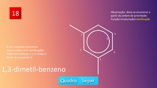 18
É um composto aromático
mononuclear com ramificações
metil nos carbonos 1 e 3. Então o
nome do composto é:
1,3-dimetil-benzeno
Observação: deve-se enumerar a
partir da ordem de prioridade:
Função>insaturação>ramificação
5
6
1
2
3
4
 