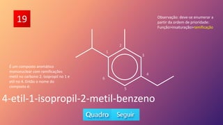 19
É um composto aromático
mononuclear com ramificações
metil no carbono 2. isopropil no 1 e
etil no 4. Então o nome do
composto é:
4-etil-1-isopropil-2-metil-benzeno
Observação: deve-se enumerar a
partir da ordem de prioridade:
Função>insaturação>ramificação
5
6
1
2
3
4
 