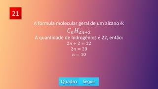 21
A fórmula molecular geral de um alcano é:
𝐶𝑛𝐻2𝑛+2
A quantidade de hidrogênios é 22, então:
2𝑛 + 2 = 22
2𝑛 = 20
𝑛 = 10
 