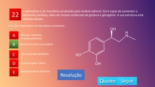 22
A
B
C
D
E
Apresenta amina secundária
A
C
D
E
B
Resolução
A adrenalina é um hormônio produzido pela medula adrenal. Ela é capaz de aumentar o
batimento cardíaco, além de romper moléculas de gordura e glicogênio. A sua estrutura está
indicada abaixo:
É um composto alinfático
A única função é fenol
Apresenta álcool primário
Possuem, somente,
carbonos primários
Assinale a alternativa correta sobre o composto:
 