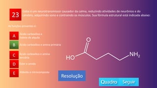 23
A
B
C
D
E
Ácido carboxílico e amina primária
A
C
D
E
B
Resolução
Gaba é um neurotransmissor causador da calma, reduzindo atividades de neurônios e do
cérebro, adquirindo sono e contraindo os músculos. Sua fórmula estrutural está indicada abaixo:
Ácido carboxílico e amina
terciária
Éster e amida
Aldeído e nitrocomposto
Ácido carboxílico e
haleto de alquila
As funções presentes é:
 