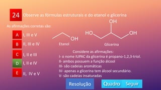 24
A
B
C
D
E
B
C
A
E
D
Resolução
Observe as fórmulas estruturais e do etanol e glicerina
I, II e IV
I, II e III
II, IV e V
II, III e IV
I, III e V
Considere as afirmações:
I- o nome IUPAC da glicerina é propano-1,2,3-triol.
II- ambos possuem a função álcool
III- são cadeias aromáticas
IV- apenas a glicerina tem álcool secundário.
V- são cadeias insaturadas
Etanol Glicerina
As afirmações corretas são:
 