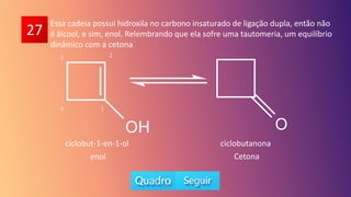 27
Essa cadeia possui hidroxila no carbono insaturado de ligação dupla, então não
é álcool, e sim, enol. Relembrando que ela sofre uma tautomeria, um equilíbrio
dinâmico com a cetona
1
2
3
4
ciclobut-1-en-1-ol ciclobutanona
enol Cetona
 