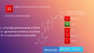32
A
B
C
D
E
II e III
A
C
D
E
B
Resolução
A seguir, tem-se a vitamina D2 e sua estrutura.
I e II
Apenas o II
I, II e III
Apenas o I
Considere as afirmações abaixo:
I- a função pertencente é fenol
II- apresenta isomeria cis/trans
III- é uma cadeia insaturada
Assinale o que apresenta,
somente, a(s) correta(s):
 
