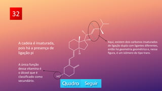 32
A única função
dessa vitamina é
o álcool que é
classificado como
secundário.
Aqui, existem dois carbonos insaturados
de ligação dupla com ligantes diferentes,
então há geometria geométrica e, nessa
figura, é um isômero do tipo trans.
A cadeia é insaturada,
pois há a presença de
ligação pi
 