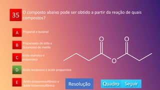 35
A
B
C
D
E
B
C
A
E
D
Resolução
O composto abaixo pode ser obtido a partir da reação de quais
compostos?
Ácido butanoico e ácido propanoico
Propanoato de etila e
butanoato de metila
Propanal e butanal
Ácido propanossulfônico e
ácido butanossulfônico
Ácido etanoico e
propanoico
 
