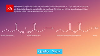35
O composto apresentado é um anidrido de ácido carboxílico, ou seja, provém da reação
de desidratação entre dois ácidos carboxílicos. Ele pode ser obtido a partir do processo
químico entre o ácido butanoico e propanoico.
Ácido butanoico ácido propanoico anidrido butanoico- propanoico água
 