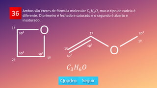 36 Ambos são éteres de fórmula molecular 𝐶3𝐻6𝑂, mas o tipo de cadeia é
diferente. O primeiro é fechado e saturado e o segundo é aberto e
insaturado.
1º
1º
1º
1º
2º
1º
sp³ sp³
sp³ sp³
sp²
sp²
𝐶3𝐻6𝑂
 