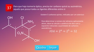 37
Para que haja isomeria óptica, precisa ter carbono quiral ou assimétrico,
aquele que possui todos os ligantes diferentes entre si:
*
* *
*
*
Existem 5 carbonos quirais, indicados por um asterisco
Para determinar o número de isômeros opticamente
ativos, deve-se calcular a potência de dois com o
expoente indicando a quantidade de carbonos
assimétricos:
𝐼𝑂𝐴 = 2𝑛
= 25
= 32
 