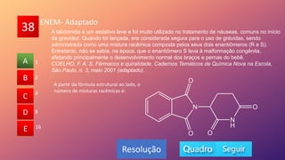 38
A
B
C
D
E
2
B
C
D
E
A
Resolução
ENEM- Adaptado
4
8
16
1
A talidomida é um sedativo leve e foi muito utilizado no tratamento de náuseas, comuns no início
da gravidez. Quando foi lançada, era considerada segura para o uso de grávidas, sendo
administrada como uma mistura racêmica composta pelos seus dois enantiômeros (R e S).
Entretanto, não se sabia, na época, que o enantiômero S leva à malformação congênita,
afetando principalmente o desenvolvimento normal dos braços e pernas do bebê.
COELHO, F. A. S. Fármacos e quiralidade. Cadernos Temáticos de Química Nova na Escola,
São Paulo, n. 3, maio 2001 (adaptado).
A partir da fórmula estrutural ao lado, o
número de misturas racêmicas é:
 