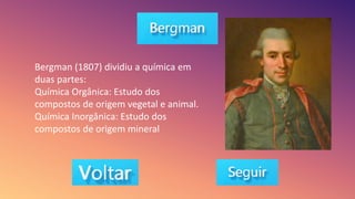 Bergman (1807) dividiu a química em
duas partes:
Química Orgânica: Estudo dos
compostos de origem vegetal e animal.
Química Inorgânica: Estudo dos
compostos de origem mineral
 