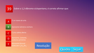 39
A
B
C
D
E
Apresenta isômeros cis/trans
A
C
D
E
B
Resolução
Sobre o 1,2-dibromo-ciclopentano, é correto afirmar que:
É uma cadeia aberta
Apresenta, somente,
carbonos primários
Apresenta fórmula
molecular 𝐶5𝐻10𝐵𝑟2
É um haleto de arila
 