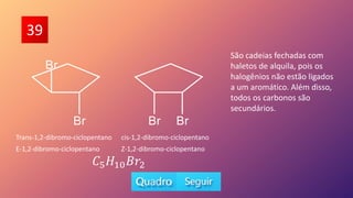 39
Trans-1,2-dibromo-ciclopentano cis-1,2-dibromo-ciclopentano
E-1,2-dibromo-ciclopentano Z-1,2-dibromo-ciclopentano
𝐶5𝐻10𝐵𝑟2
São cadeias fechadas com
haletos de alquila, pois os
halogênios não estão ligados
a um aromático. Além disso,
todos os carbonos são
secundários.
 