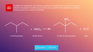 40
A reação é de substituição , pois envolve um alcano e um ácido nítrico. Ela pode formar vários
isômeros de posição em relação ao grupo nitro, mas o que entra em prioridade é no carbono
terciário, aquela com a maior concentração.
3-metil-pentano 3-metil-3-nitro-pentano
Ácido nítrico água
 