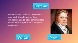Berzelius (1807) elaborou a teoria da
força vital, dizendo que nenhum
composto orgânico pode ser sintetizado
em laboratório a partir de compostos
inorgânicos
 