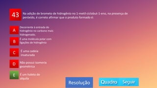 43
A
B
C
D
E
A
B
D
C
E
Resolução
Na adição de brometo de hidrogênio no 1-metil-ciclobut-1-eno, na presença de
peróxido, é correto afirmar que o produto formado é:
É um haleto de
alquila
É uma cadeia
insaturada
Não possui isomeria
geométrica
É uma molécula polar com
ligações de hidrogênio
Decorrente à entrada do
hidrogênio no carbono mais
hidrogenado.
 