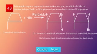 43
Esta reação segue a regra anti-markovnikov em que, na adição de HBr na
presença de peróxido, o hidrogênio vai para o carbono menos hidrogenado.
1-metil-ciclobut-1-eno E-1-bromo- 2-metil-ciclobutano Z-1-bromo- 2-metil-ciclobutano
São haletos de alquila de cadeia saturadas, polares do tipo dipolo-dipolo
 