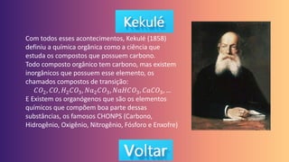 Com todos esses acontecimentos, Kekulé (1858)
definiu a química orgânica como a ciência que
estuda os compostos que possuem carbono.
Todo composto orgânico tem carbono, mas existem
inorgânicos que possuem esse elemento, os
chamados compostos de transição:
𝐶𝑂2, 𝐶𝑂, 𝐻2𝐶𝑂3, 𝑁𝑎2𝐶𝑂3, 𝑁𝑎𝐻𝐶𝑂3, 𝐶𝑎𝐶𝑂3, …
E Existem os organógenos que são os elementos
químicos que compõem boa parte dessas
substâncias, os famosos CHONPS (Carbono,
Hidrogênio, Oxigênio, Nitrogênio, Fósforo e Enxofre)
 