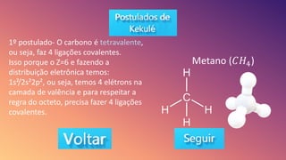 1º postulado- O carbono é tetravalente,
ou seja, faz 4 ligações covalentes.
Isso porque o Z=6 e fazendo a
distribuição eletrônica temos:
1s²/2s²2p², ou seja, temos 4 elétrons na
camada de valência e para respeitar a
regra do octeto, precisa fazer 4 ligações
covalentes.
Metano (𝐶𝐻4)
 