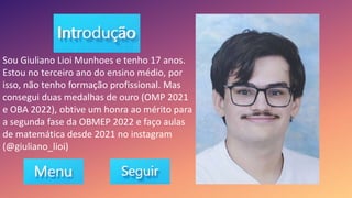 Sou Giuliano Lioi Munhoes e tenho 17 anos.
Estou no terceiro ano do ensino médio, por
isso, não tenho formação profissional. Mas
consegui duas medalhas de ouro (OMP 2021
e OBA 2022), obtive um honra ao mérito para
a segunda fase da OBMEP 2022 e faço aulas
de matemática desde 2021 no instagram
(@giuliano_lioi)
 