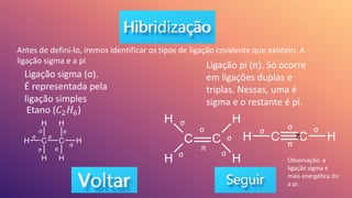 Antes de defini-lo, iremos identificar os tipos de ligação covalente que existem. A
ligação sigma e a pi
Ligação sigma (σ).
É representada pela
ligação simples
Etano (𝐶2𝐻6)
σ
σ
σ
σ
σ
σ
σ
Ligação pi (π). Só ocorre
em ligações duplas e
triplas. Nessas, uma é
sigma e o restante é pi.
σ
σ
σ
σ
σ
π
σ σ
σ
π
π
Observação: a
ligação sigma é
mais energética do
a pi.
 