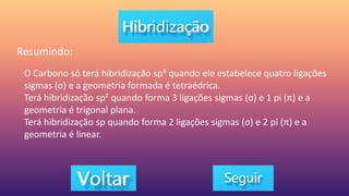 Resumindo:
O Carbono só terá hibridização sp³ quando ele estabelece quatro ligações
sigmas (σ) e a geometria formada é tetraédrica.
Terá hibridização sp² quando forma 3 ligações sigmas (σ) e 1 pi (π) e a
geometria é trigonal plana.
Terá hibridização sp quando forma 2 ligações sigmas (σ) e 2 pi (π) e a
geometria é linear.
 