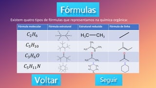 Existem quatro tipos de fórmulas que representamos na química orgânica:
Fórmula molecular Fórmula estrutural Estrutural reduzida Fórmula de linha
𝐶2𝐻6
𝐶5𝐻10
𝐶3𝐻6𝑂
𝐶5𝐻11𝑁
 