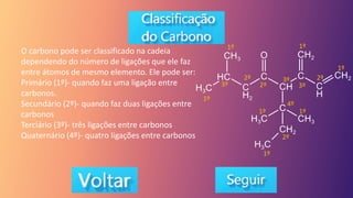 O carbono pode ser classificado na cadeia
dependendo do número de ligações que ele faz
entre átomos de mesmo elemento. Ele pode ser:
Primário (1º)- quando faz uma ligação entre
carbonos.
Secundário (2º)- quando faz duas ligações entre
carbonos
Terciário (3º)- três ligações entre carbonos
Quaternário (4º)- quatro ligações entre carbonos
1º
1º 1º
1º
1º
1º
2º 2º
2º
3º 3º
3º
2º
1º
4º
 