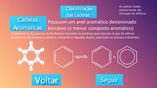 Possuem um anel aromático denominado
benzeno (o menor composto aromático)
O benzeno (𝐶6𝐻6) possui um fenômeno chamado ressonância que consiste no par de elétron
transitando de carbono a carbono, movendo as ligações duplas, pois tudo na química é dinâmico.
As cadeias citadas
anteriormente são
chamadas de alifáticas
 