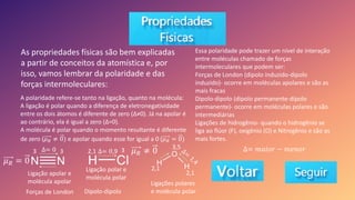 As propriedades físicas são bem explicadas
a partir de conceitos da atomística e, por
isso, vamos lembrar da polaridade e das
forças intermoleculares:
A polaridade refere-se tanto na ligação, quanto na molécula:
A ligação é polar quando a diferença de eletronegatividade
entre os dois átomos é diferente de zero (Δ≠0). Já na apolar é
ao contrário, ela é igual a zero (Δ=0).
A molécula é polar quando o momento resultante é diferente
de zero (𝜇𝑅 ≠ 0) e apolar quando esse for igual a 0 (𝜇𝑅 = 0)
𝜇𝑅 = 0
∆= 0 3
3
Ligação apolar e
molécula apolar
𝜇𝑅 ≠ 0
Ligações polares
e molécula polar
3,5
2,1
Essa polaridade pode trazer um nível de interação
entre moléculas chamado de forças
intermoleculares que podem ser:
Forças de London (dipolo induzido-dipolo
induzido)- ocorre em moléculas apolares e são as
mais fracas
Dipolo-dipolo (dipolo permanente-dipolo
permanente)- ocorre em moléculas polares e são
intermediárias
Ligações de hidrogênio- quando o hidrogênio se
liga ao flúor (F), oxigênio (O) e Nitrogênio e são as
mais fortes.
Forças de London
Ligação polar e
molécula polar
Dipolo-dipolo
3
2,1
2,1
∆= 0,9 ∆= 𝑚𝑎𝑖𝑜𝑟 − 𝑚𝑒𝑛𝑜𝑟
 