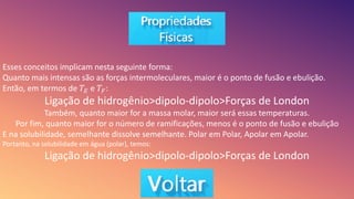 Esses conceitos implicam nesta seguinte forma:
Quanto mais intensas são as forças intermoleculares, maior é o ponto de fusão e ebulição.
Então, em termos de 𝑇𝐸 e 𝑇𝐹:
Ligação de hidrogênio>dipolo-dipolo>Forças de London
Também, quanto maior for a massa molar, maior será essas temperaturas.
Por fim, quanto maior for o número de ramificações, menos é o ponto de fusão e ebulição
E na solubilidade, semelhante dissolve semelhante. Polar em Polar, Apolar em Apolar.
Portanto, na solubilidade em água (polar), temos:
Ligação de hidrogênio>dipolo-dipolo>Forças de London
 
