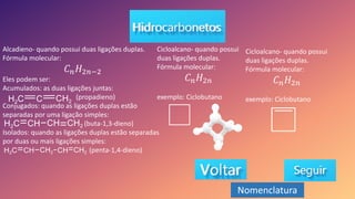 Alcadieno- quando possui duas ligações duplas.
Fórmula molecular:
𝐶𝑛𝐻2𝑛−2
Eles podem ser:
Acumulados: as duas ligações juntas:
(propadieno)
Conjugados: quando as ligações duplas estão
separadas por uma ligação simples:
(buta-1,3-dieno)
Isolados: quando as ligações duplas estão separadas
por duas ou mais ligações simples:
(penta-1,4-dieno)
Cicloalcano- quando possui
duas ligações duplas.
Fórmula molecular:
𝐶𝑛𝐻2𝑛
exemplo: Ciclobutano
Cicloalcano- quando possui
duas ligações duplas.
Fórmula molecular:
𝐶𝑛𝐻2𝑛
exemplo: Ciclobutano
Nomenclatura
 