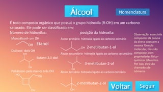 É todo composto orgânico que possui o grupo hidroxila (R-OH) em um carbono
saturado. Ele pode ser classificado em:
Número de hidroxilas: posição da hidroxila:
Monoálcool- um OH
Diálcool- dois OH
Poliálcool- pelo menos três OH
Etanol
Butano-2,3-diol
Álcool primário- hidroxila ligado ao carbono primário
Álcool secundário- hidroxila ligado ao carbono secundário
Álcool terciário- hidroxila ligado ao carbono terciário
2-metilbutan-1-ol
3-metilbutan-2-ol
2-metilbutan-2-ol
Observação: esses três
compostos da coluna
da direta possuem a
mesma fórmula
molecular, mas são
compostos com
propriedades físico-
químicas diferentes.
Por isso, eles são
chamados de
isômeros
Nomenclatura
 