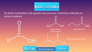 Os ácidos Carboxílicos são aqueles que possuem carbonila e hidroxila no
mesmo carbono.
Ácido etanoico
(ácido acético)
Ácido butanoico
Ácido 2-metil-but-2-enoico
Nomenclatura
 