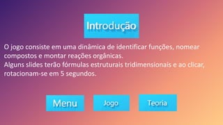 O jogo consiste em uma dinâmica de identificar funções, nomear
compostos e montar reações orgânicas.
Alguns slides terão fórmulas estruturais tridimensionais e ao clicar,
rotacionam-se em 5 segundos.
 