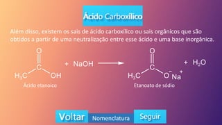 Além disso, existem os sais de ácido carboxílico ou sais orgânicos que são
obtidos a partir de uma neutralização entre esse ácido e uma base inorgânica.
Ácido etanoico Etanoato de sódio
Nomenclatura
 