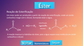 Um éster pode ser produzido a partir da reação de esterificação, onde um ácido
carboxílico reage com o álcool, formando éster e água.
Reação de Esterificação
Nomenclatura
Esterificação
Hidrólise
A reação inversa é a hidrólise do éster, pois a água separa essa molécula em ácido
carboxílico e álcool.
 