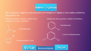 São compostos orgânicos que possuem um halogênio X ligado a uma cadeia carbônica.
Eles podem ser:
Haletos de alquila, quando a cadeia não é
aromática, ou seja, é alinfática
Haletos de arila, quando a cadeia é aromática,
2-cloropropano
1-bromociclobut-2-eno
clorobenzeno
1-cloro-3-flúorbenzeno
Nomenclatura
 