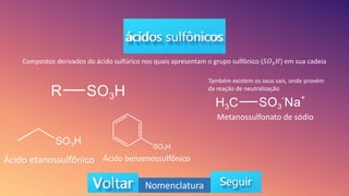 Compostos derivados do ácido sulfúrico nos quais apresentam o grupo sulfônico (𝑆𝑂3𝐻) em sua cadeia
Ácido etanossulfônico Ácido benzenossulfônico
Também existem os seus sais, onde provém
da reação de neutralização
Metanossulfonato de sódio
Nomenclatura
 