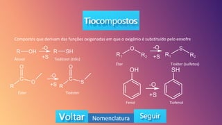 Nomenclatura
Compostos que derivam das funções oxigenadas em que o oxigênio é substituído pelo enxofre
Álcool Tioálcool (tióis)
Éster Tioéster
Éter Tioéter (sulfetos)
Fenol Tiofenol
 