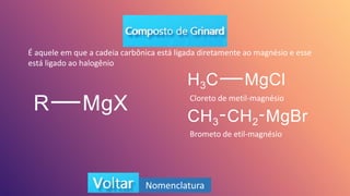 Nomenclatura
É aquele em que a cadeia carbônica está ligada diretamente ao magnésio e esse
está ligado ao halogênio
Cloreto de metil-magnésio
Brometo de etil-magnésio
 