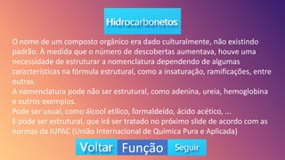 Função
O nome de um composto orgânico era dado culturalmente, não existindo
padrão. À medida que o número de descobertas aumentava, houve uma
necessidade de estruturar a nomenclatura dependendo de algumas
características na fórmula estrutural, como a insaturação, ramificações, entre
outras.
A nomenclatura pode não ser estrutural, como adenina, ureia, hemoglobina
e outros exemplos.
Pode ser usual, como álcool etílico, formaldeído, ácido acético, ...
E pode ser estrutural, que irá ser tratado no próximo slide de acordo com as
normas da IUPAC (União Internacional de Química Pura e Aplicada)
 