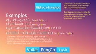 Exemplos
Buta-1,3-dieno
Buta-1,2-dieno
penta-3-en-1-ino
hexa-3-en-1,5-diino
Quando há a ocorrência de duas ou
mais insaturações, acrescenta-se a
letra “a” por questões sonoras.
Quando possui mais de uma ligação
insaturada do mesmo tipo, insere um
prefixo no infixo que indica a
quantidade (di, tri, tetra, ...).
Quando há a ocorrência de duplas e triplas no mesmo
composto, coloque em ordem alfabética, portanto, começa do
en e termina no in. Importante ressaltar que os prefixos di, tri,
tetra, ... não seguem nessa ordem.
1
1
1
1
2
2
2
2
3
3
3
3
4
4
4
4
5
5 6
Função
 