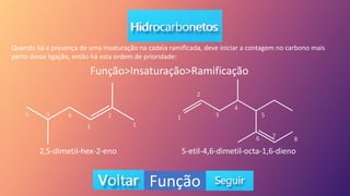 Função
Quando há a presença de uma insaturação na cadeia ramificada, deve iniciar a contagem no carbono mais
perto dessa ligação, então há esta ordem de prioridade:
Função>Insaturação>Ramificação
2,5-dimetil-hex-2-eno 5-etil-4,6-dimetil-octa-1,6-dieno
1
2
3
4
5
6 1
2
3
4
5
6 7 8
 