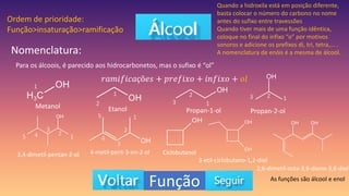 Função
Nomenclatura:
Para os álcoois, é parecido aos hidrocarbonetos, mas o sufixo é “ol”
𝑟𝑎𝑚𝑖𝑓𝑖𝑐𝑎çõ𝑒𝑠 + 𝑝𝑟𝑒𝑓𝑖𝑥𝑜 + 𝑖𝑛𝑓𝑖𝑥𝑜 + 𝑜𝑙
Metanol Etanol Propan-1-ol Propan-2-ol
1
1
2 1
2
3
1
2
3
Quando a hidroxila está em posição diferente,
basta colocar o número do carbono no nome
antes do sufixo entre travessões
Quando tiver mais de uma função idêntica,
coloque no final do infixo “o” por motivos
sonoros e adicione os prefixos di, tri, tetra,... .
A nomenclatura de enóis é a mesma de álcool.
3,4-dimetil-pentan-2-ol
1
2
3
4
5
4-metil-pent-3-en-2-ol
1
2
3
4
5
Ciclobutanol
3-etil-ciclobutano-1,2-diol
2,6-dimetil-octa-3,6-dieno-3,6-diol
As funções são álcool e enol
Ordem de prioridade:
Função>insaturação>ramificação
 