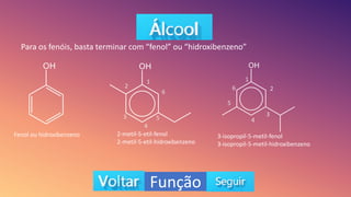 Função
Para os fenóis, basta terminar com “fenol” ou “hidroxibenzeno”
Fenol ou hidroxibenzeno 2-metil-5-etil-fenol
2-metil-5-etil-hidroxibenzeno
3-isopropil-5-metil-fenol
3-isopropil-5-metil-hidroxibenzeno
1
2
3
4
5
6
1
2
3
4
5
6
 