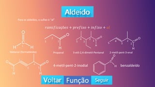 Função
Para os aldeídos, o sufixo é “al”
𝑟𝑎𝑚𝑖𝑓𝑖𝑐𝑎çõ𝑒𝑠 + 𝑝𝑟𝑒𝑓𝑖𝑥𝑜 + 𝑖𝑛𝑓𝑖𝑥𝑜 + 𝑎𝑙
Metanal (formaldeído) Propanal 3-etil-2,4-dimetil-Pentanal 2-metil-pent-3-enal
4-metil-pent-2-inodial
1
1
2
3 1
2
3
4
5
1
2
3
4
5
1
2
3
4
5
benzaldeído
 