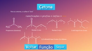 Função
Para as cetonas, o sufixo é “ona”
𝑟𝑎𝑚𝑖𝑓𝑖𝑐𝑎çõ𝑒𝑠 + 𝑝𝑟𝑒𝑓𝑖𝑥𝑜 + 𝑖𝑛𝑓𝑖𝑥𝑜 + 𝑜𝑛𝑎
Propanona (Acetona) Pentan-2-ona Pentan-3-ona 5-etil-hept-4-en-3-ona
3,5-dimetil-hex-5-eno-2,4-diona
1
2
3
4
5
1
2
3
4
5 1
2
3 4 5
6
7
3
2
1
4
5
6
 