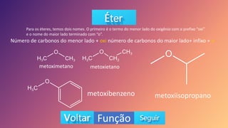 Função
Para os éteres, temos dois nomes. O primeiro é o termo do menor lado do oxigênio com o prefixo “oxi”
e o nome do maior lado terminado com “o”.
Número de carbonos do menor lado + oxi número de carbonos do maior lado+ infixo + o
metoximetano metoxietano
metoxibenzeno metoxiisopropano
 