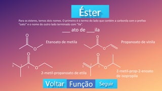 Função
Para os ésteres, temos dois nomes. O primeiro é o termo do lado que contém a carbonila com o prefixo
“oato” e o nome do outro lado terminado com “ila”.
___ ato de ___ila
Etanoato de metila
2-metil-propanoato de etila
Propanoato de vinila
2-metil-prop-2-enoato
de isopropila
2
1
3 2
1
3
 